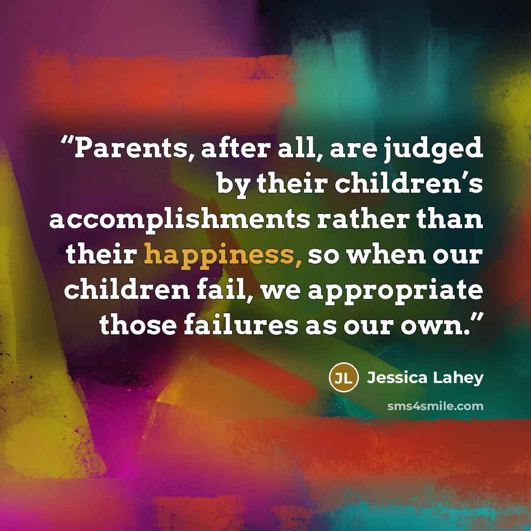 “Parents, after all, are judged by their children’s accomplishments rather than their happiness, so when our children fail, we appropriate those failures as our own.” quote by Jessica Lahey