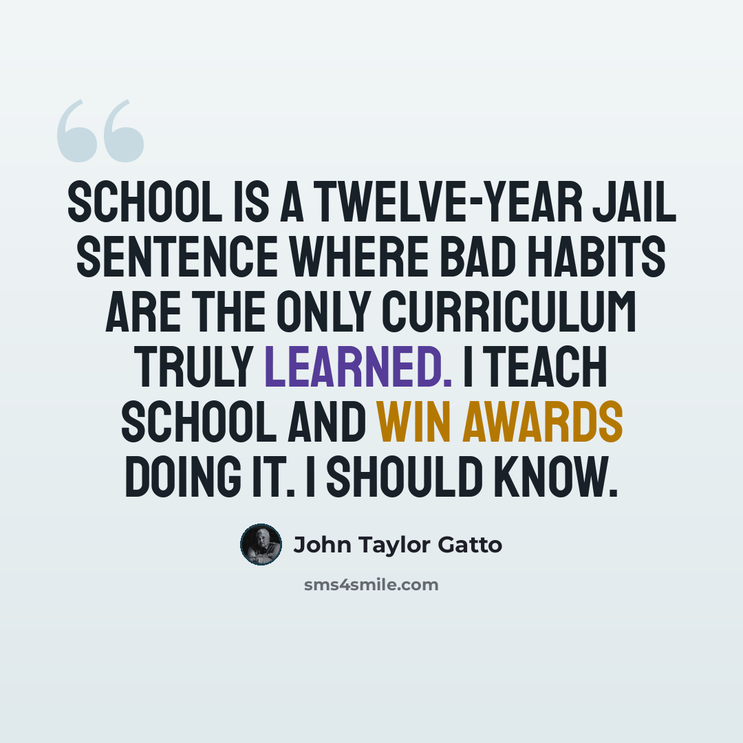 “School is a twelve-year jail sentence where bad habits are the only curriculum truly learned. I teach school and win awards doing it. I should know.” quote by John Taylor Gatto