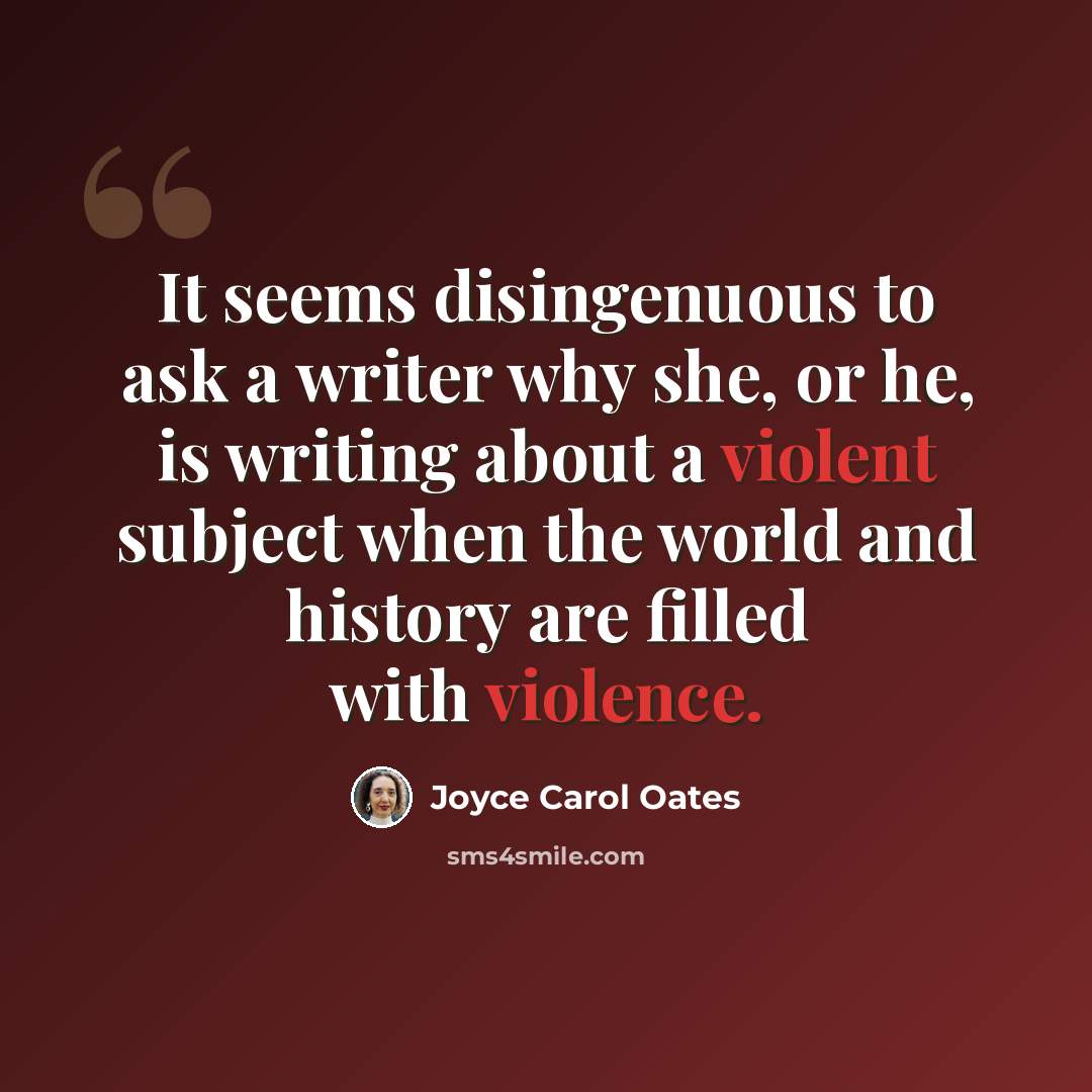“It seems disingenuous to ask a writer why she, or he, is writing about a violent subject when the world and history are filled with violence.” quote by Joyce Carol Oates