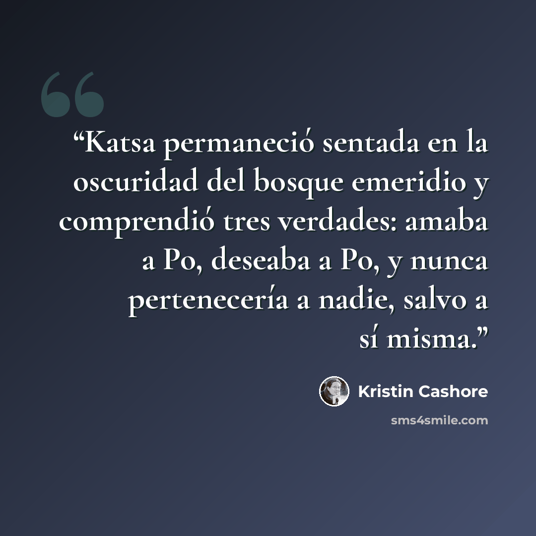 “Katsa permaneció sentada en la oscuridad del bosque emeridio y comprendió tres verdades: amaba a Po, deseaba a Po, y nunca pertenecería a nadie, salvo a sí misma.” quote by Kristin Cashore
