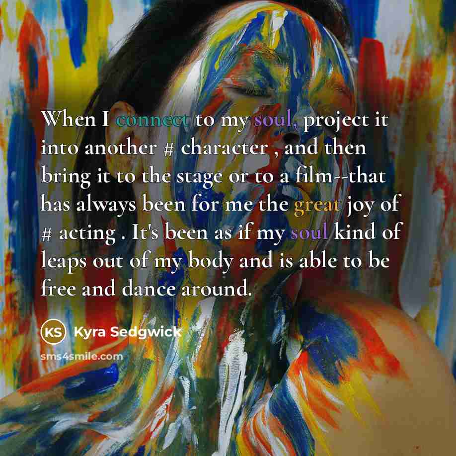 “When I connect to my soul, project it into another # character , and then bring it to the stage or to a film--that has always been for me the great joy of # acting . It's been as if my soul kind of leaps out of my body and is able to be free and dance around.” quote by Kyra Sedgwick