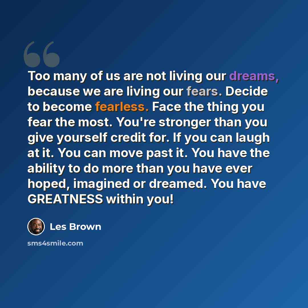 “Too many of us are not living our dreams, because we are living our fears. Decide to become fearless. Face the thing you fear the most. You're stronger than you give yourself credit for. If you can laugh at it. You can move past it. You have the ability to do more than you have ever hoped…” quote by Les Brown