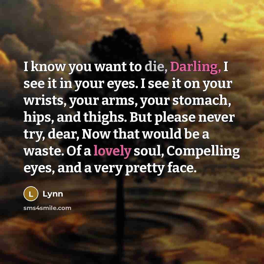 “I know you want to die, Darling, I see it in your eyes. I see it on your wrists, your arms, your stomach, hips, and thighs. But please never try, dear, Now that would be a waste. Of a lovely soul, Compelling eyes, and a very pretty face.” quote by Lynn