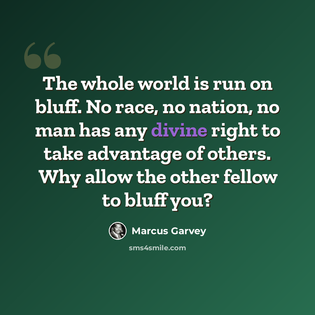 “The whole world is run on bluff. No race, no nation, no man has any divine right to take advantage of others. Why allow the other fellow to bluff you?” quote by Marcus Garvey