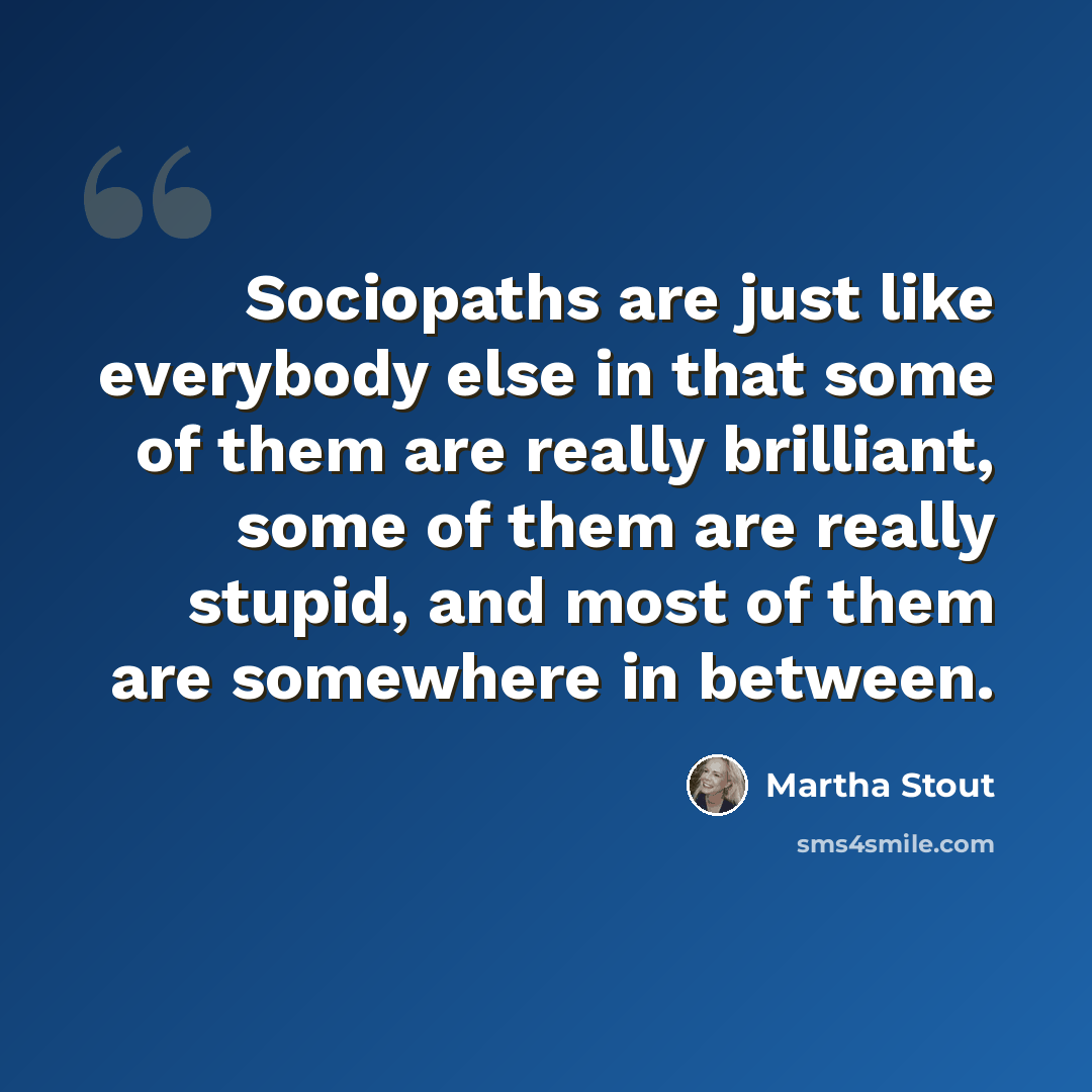“Sociopaths are just like everybody else in that some of them are really brilliant, some of them are really stupid, and most of them are somewhere in between.” quote by Martha Stout