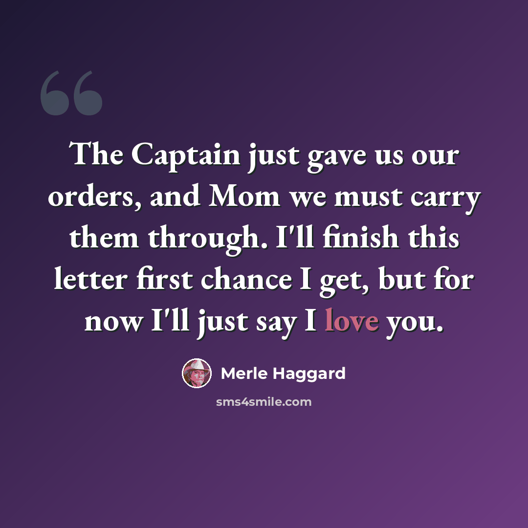 “The Captain just gave us our orders, and Mom we must carry them through. I'll finish this letter first chance I get, but for now I'll just say I love you.” quote by Merle Haggard