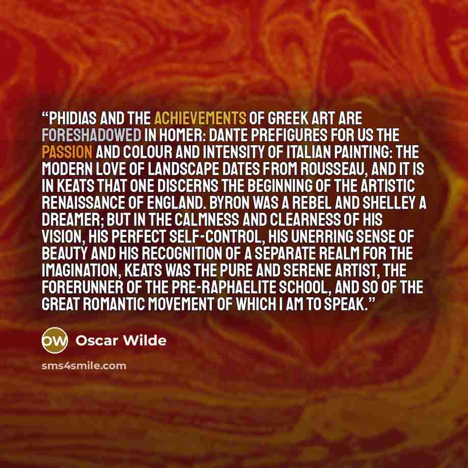 “Phidias and the achievements of Greek art are foreshadowed in Homer: Dante prefigures for us the passion and colour and intensity of Italian painting: the modern love of landscape dates from Rousseau, and it is in Keats that one discerns the beginning of the artistic renaissance of England. Byron…” quote by Oscar Wilde
