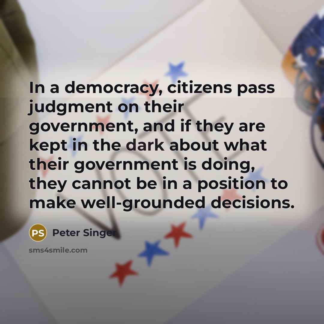 “In a democracy, citizens pass judgment on their government, and if they are kept in the dark about what their government is doing, they cannot be in a position to make well-grounded decisions.” quote by Peter Singer