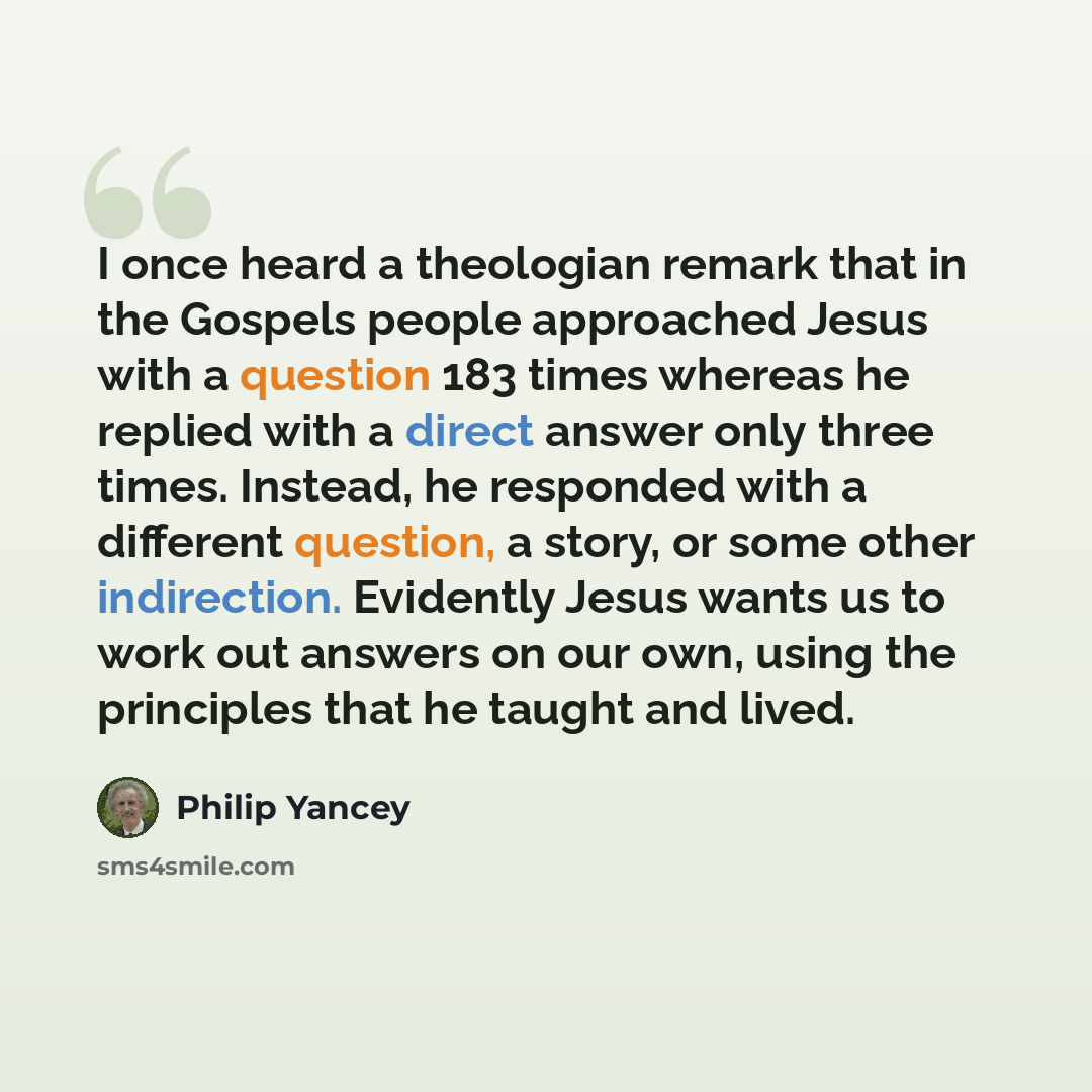 “I once heard a theologian remark that in the Gospels people approached Jesus with a question 183 times whereas he replied with a direct answer only three times. Instead, he responded with a different question, a story, or some other indirection. Evidently Jesus wants us to work out answers on our…” quote by Philip Yancey