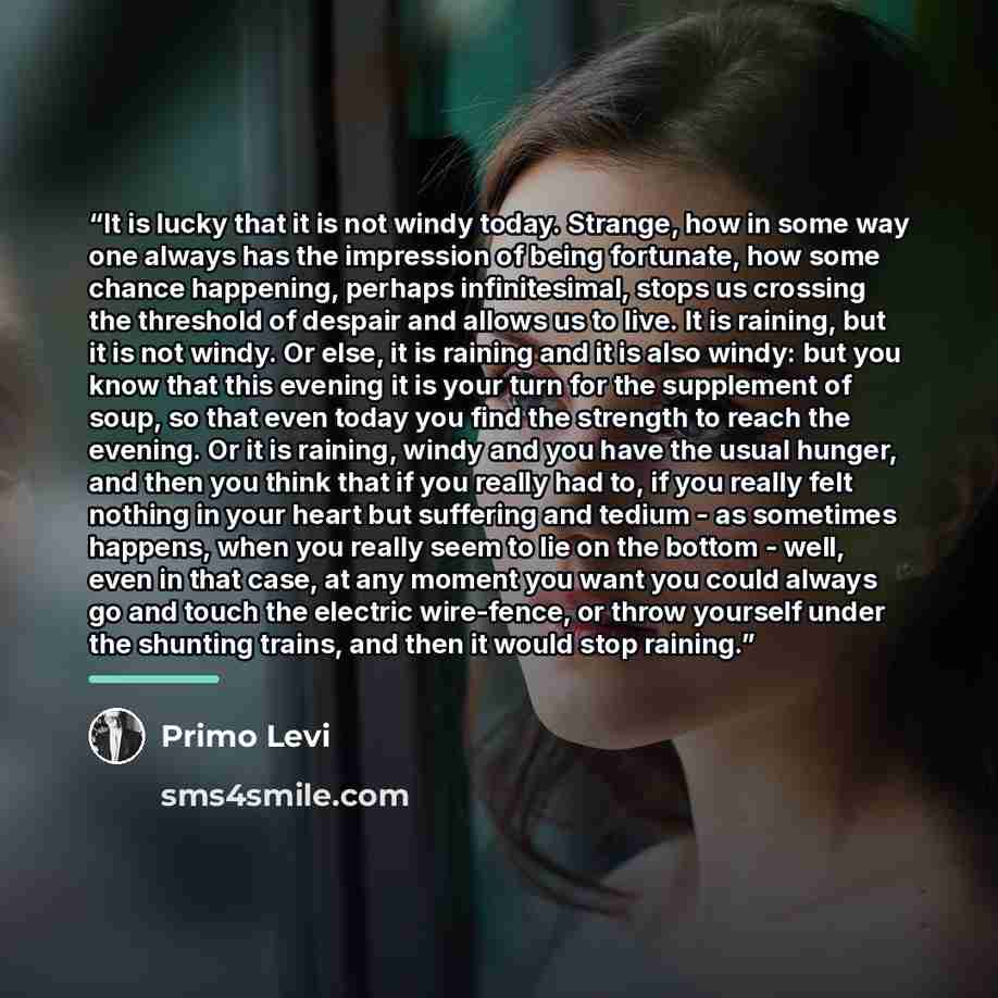 “It is lucky that it is not windy today. Strange, how in some way one always has the impression of being fortunate, how some chance happening, perhaps infinitesimal, stops us crossing the threshold of despair and allows us to live. It is raining, but it is not windy. Or else, it is raining and it…” quote by Primo Levi