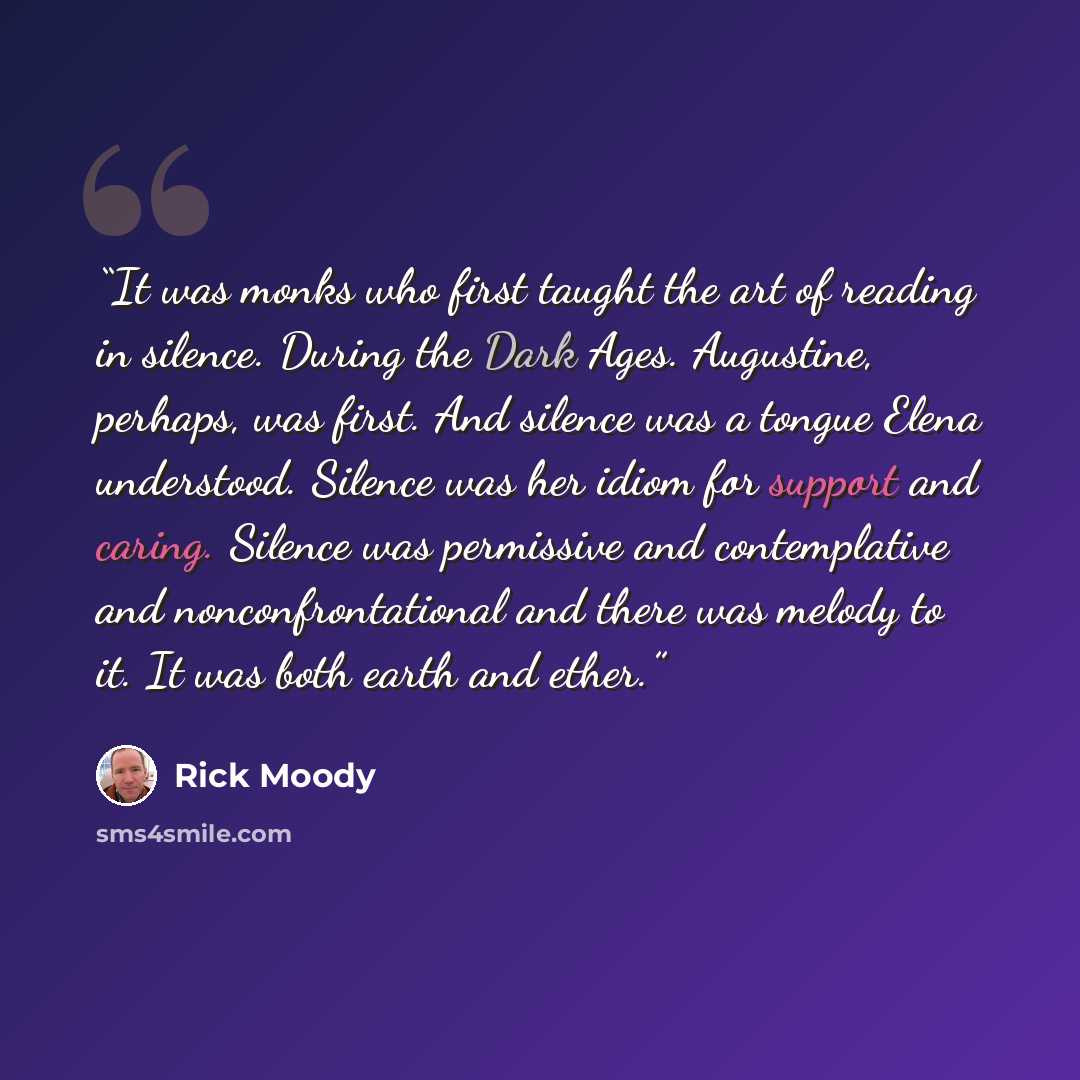 “It was monks who first taught the art of reading in silence. During the Dark Ages. Augustine, perhaps, was first. And silence was a tongue Elena understood. Silence was her idiom for support and caring. Silence was permissive and contemplative and nonconfrontational and there was melody to it. It…” quote by Rick Moody