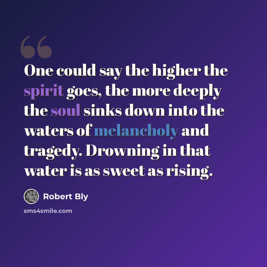 “One could say the higher the spirit goes, the more deeply the soul sinks down into the waters of melancholy and tragedy. Drowning in that water is as sweet as rising.” quote by Robert Bly