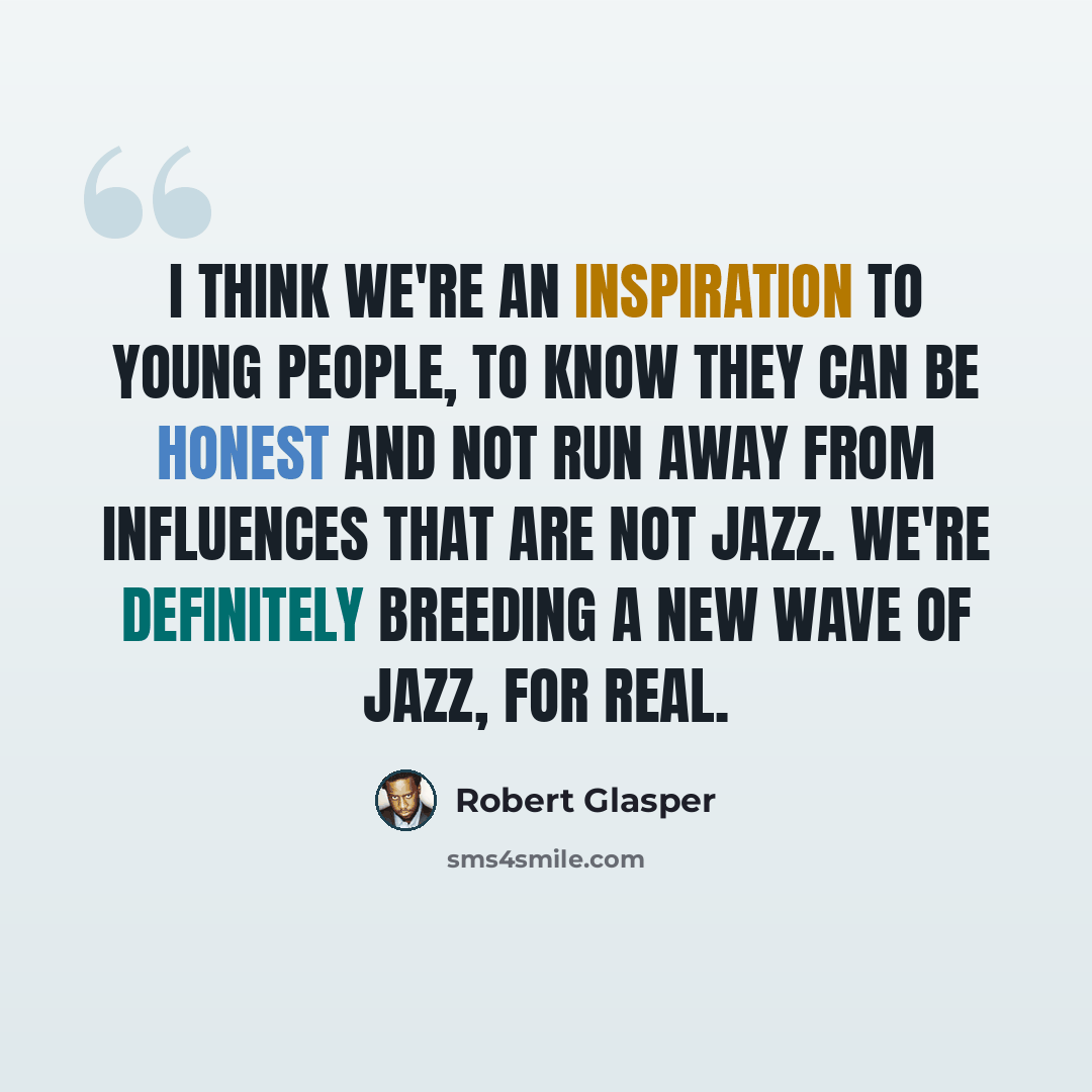 “I think we're an inspiration to young people, to know they can be honest and not run away from influences that are not jazz. We're definitely breeding a new wave of jazz, for real.” quote by Robert Glasper