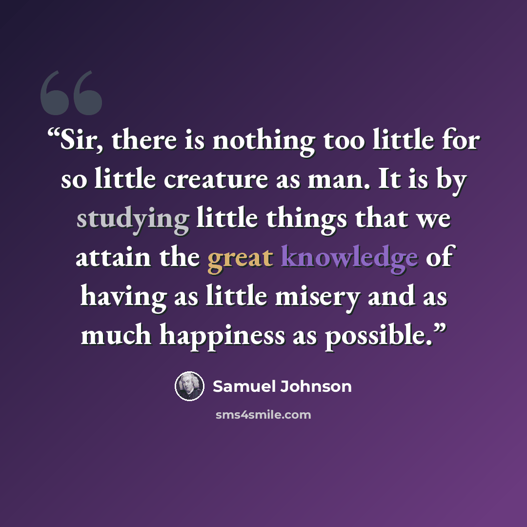 “Sir, there is nothing too little for so little creature as man. It is by studying little things that we attain the great knowledge of having as little misery and as much happiness as possible.” quote by Samuel Johnson