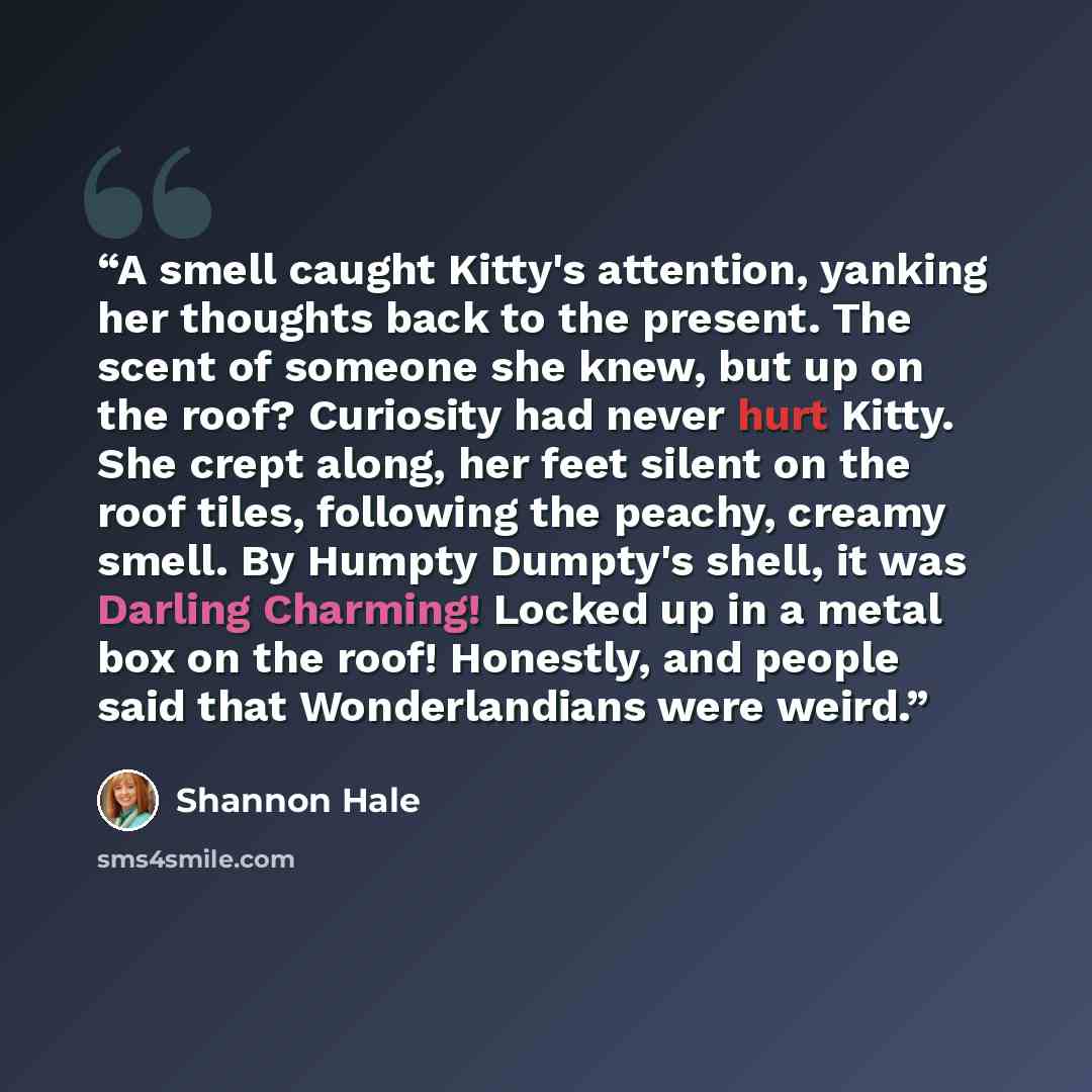 “A smell caught Kitty's attention, yanking her thoughts back to the present. The scent of someone she knew, but up on the roof? Curiosity had never hurt Kitty. She crept along, her feet silent on the roof tiles, following the peachy, creamy smell. By Humpty Dumpty's shell, it was Darling Charming!…” quote by Shannon Hale
