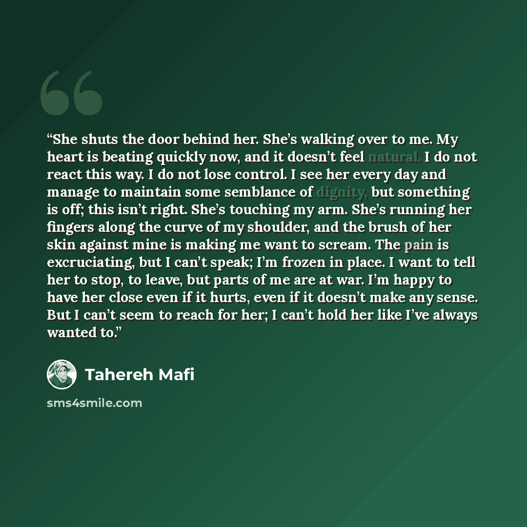 “She shuts the door behind her. She’s walking over to me. My heart is beating quickly now, and it doesn’t feel natural. I do not react this way. I do not lose control. I see her every day and manage to maintain some semblance of dignity, but something is off; this isn’t right. She’s touching my…” quote by Tahereh Mafi
