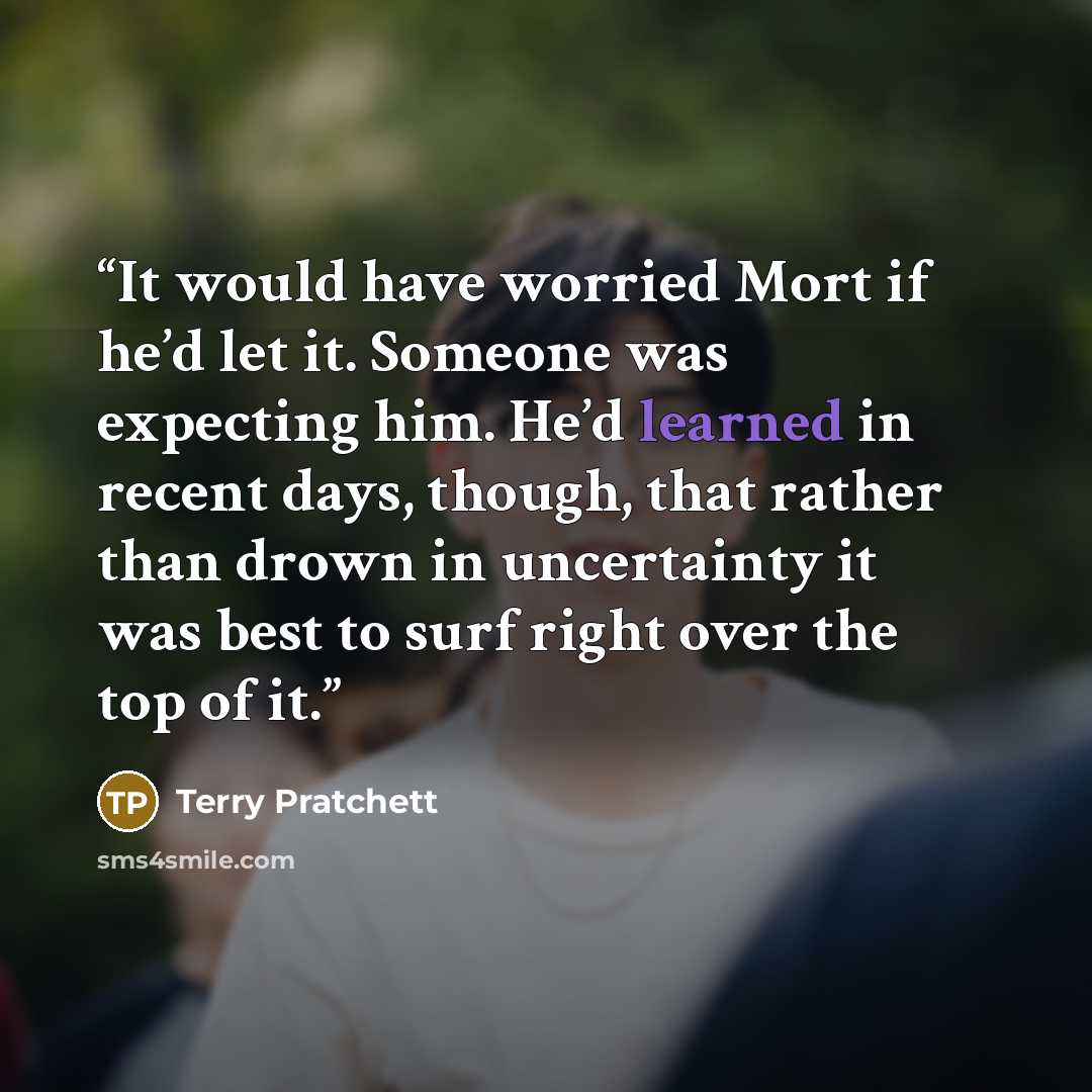 “It would have worried Mort if he’d let it. Someone was expecting him. He’d learned in recent days, though, that rather than drown in uncertainty it was best to surf right over the top of it.” quote by Terry Pratchett