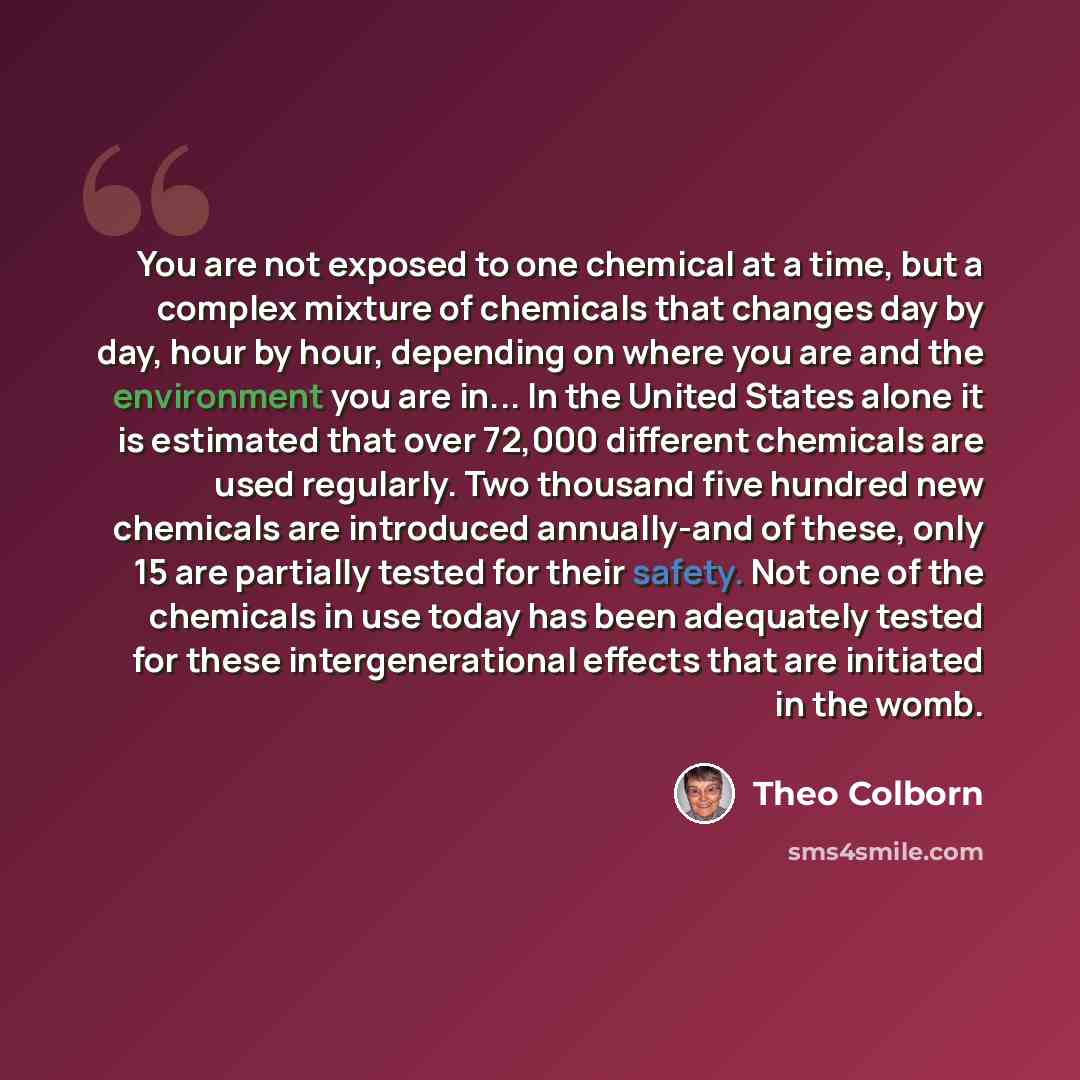 “You are not exposed to one chemical at a time, but a complex mixture of chemicals that changes day by day, hour by hour, depending on where you are and the environment you are in... In the United States alone it is estimated that over 72,000 different chemicals are used regularly. Two thousand…” quote by Theo Colborn