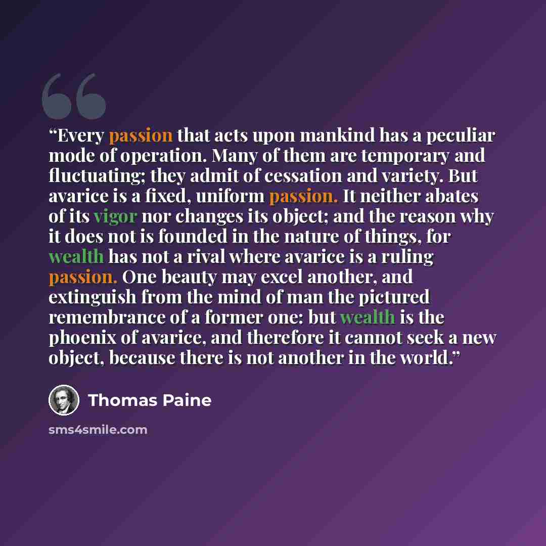 “Every passion that acts upon mankind has a peculiar mode of operation. Many of them are temporary and fluctuating; they admit of cessation and variety. But avarice is a fixed, uniform passion. It neither abates of its vigor nor changes its object; and the reason why it does not is founded in the…” quote by Thomas Paine