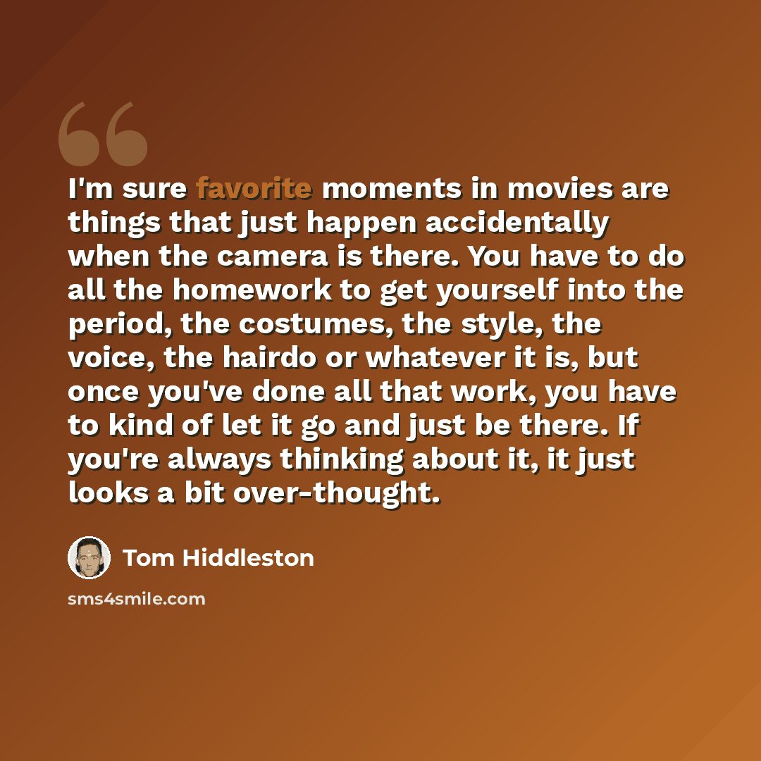 “I'm sure favorite moments in movies are things that just happen accidentally when the camera is there. You have to do all the homework to get yourself into the period, the costumes, the style, the voice, the hairdo or whatever it is, but once you've done all that work, you have to kind of let it…” quote by Tom Hiddleston