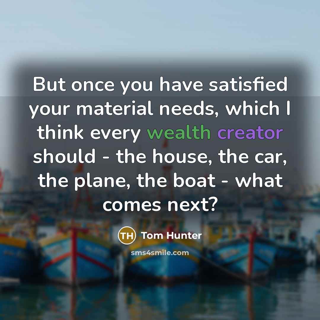 “But once you have satisfied your material needs, which I think every wealth creator should - the house, the car, the plane, the boat - what comes next?” quote by Tom Hunter
