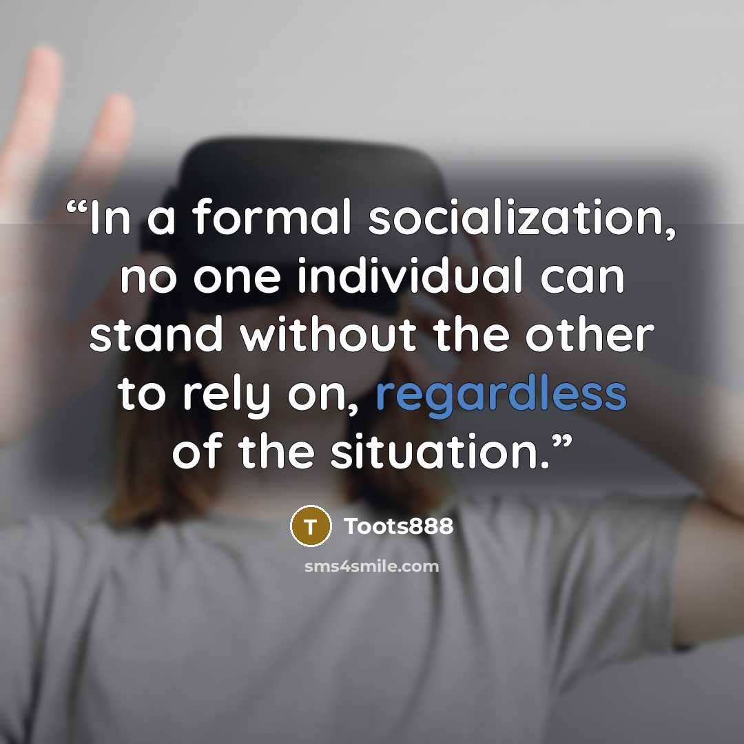 “In a formal socialization, no one individual can stand without the other to rely on, regardless of the situation.” quote by Toots888