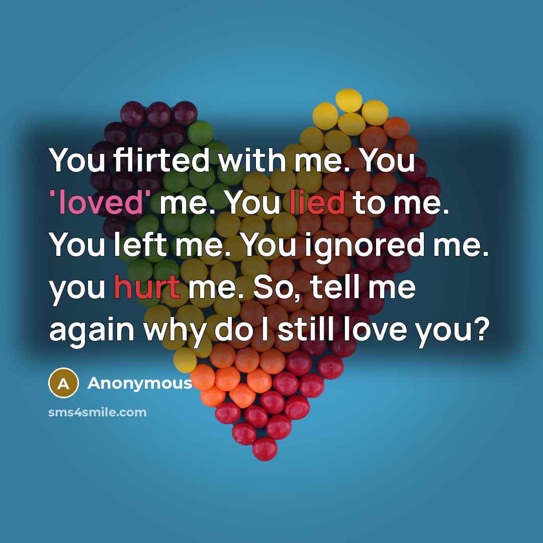 “You flirted with me. You 'loved' me. You lied to me. You left me. You ignored me. you hurt me. So, tell me again why do I still love you?” quote by Anonymous