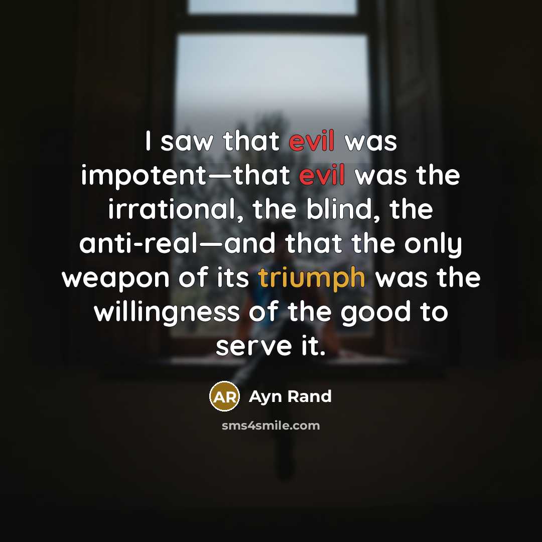 “I saw that evil was impotent—that evil was the irrational, the blind, the anti-real—and that the only weapon of its triumph was the willingness of the good to serve it.” quote by Ayn Rand