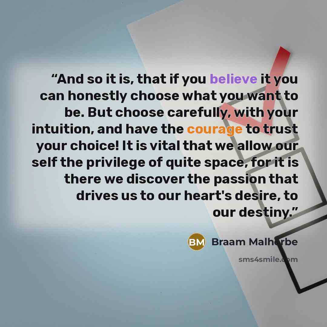“And so it is, that if you believe it you can honestly choose what you want to be. But choose carefully, with your intuition, and have the courage to trust your choice! It is vital that we allow our self the privilege of quite space, for it is there we discover the passion that drives us to our…” quote by Braam Malherbe