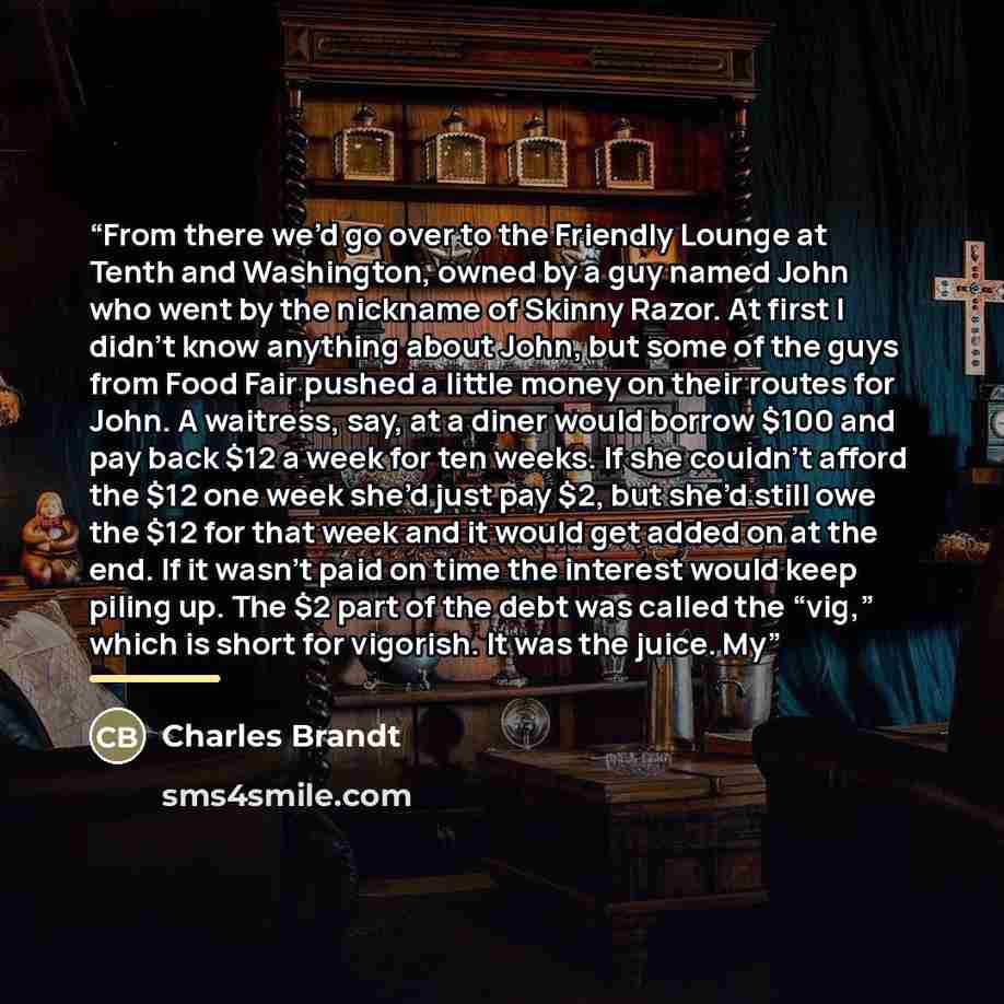 “From there we’d go over to the Friendly Lounge at Tenth and Washington, owned by a guy named John who went by the nickname of Skinny Razor. At first I didn’t know anything about John, but some of the guys from Food Fair pushed a little money on their routes for John. A waitress, say, at a diner…” quote by Charles Brandt
