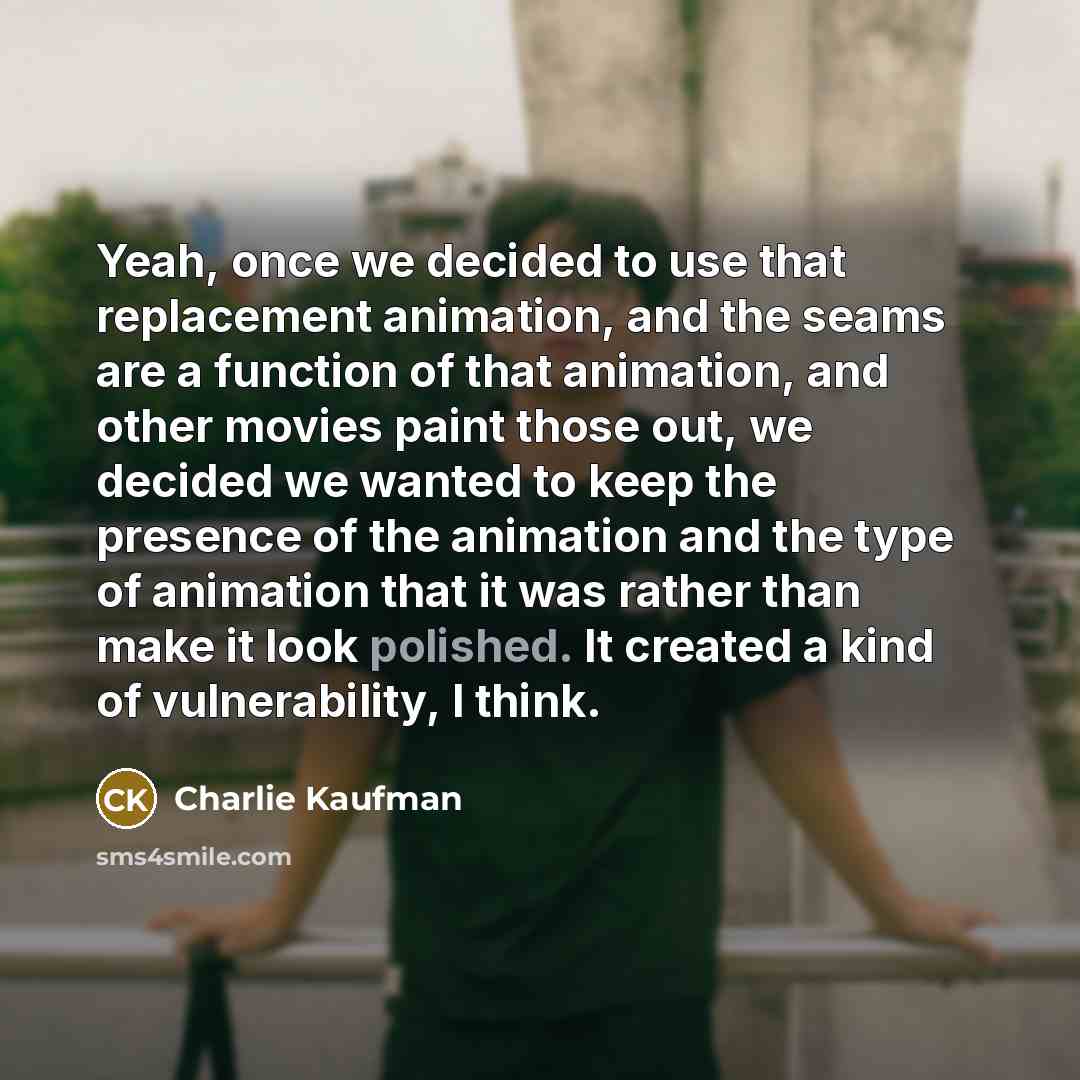“Yeah, once we decided to use that replacement animation, and the seams are a function of that animation, and other movies paint those out, we decided we wanted to keep the presence of the animation and the type of animation that it was rather than make it look polished. It created a kind of…” quote by Charlie Kaufman