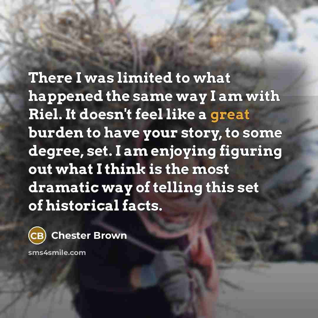 “There I was limited to what happened the same way I am with Riel. It doesn't feel like a great burden to have your story, to some degree, set. I am enjoying figuring out what I think is the most dramatic way of telling this set of historical facts.” quote by Chester Brown