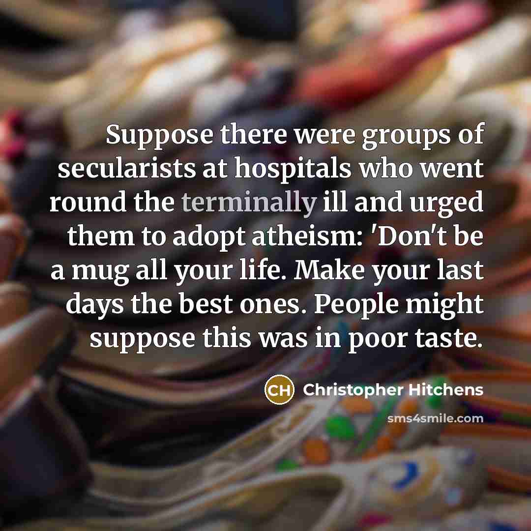 “Suppose there were groups of secularists at hospitals who went round the terminally ill and urged them to adopt atheism: 'Don't be a mug all your life. Make your last days the best ones. People might suppose this was in poor taste.” quote by Christopher Hitchens
