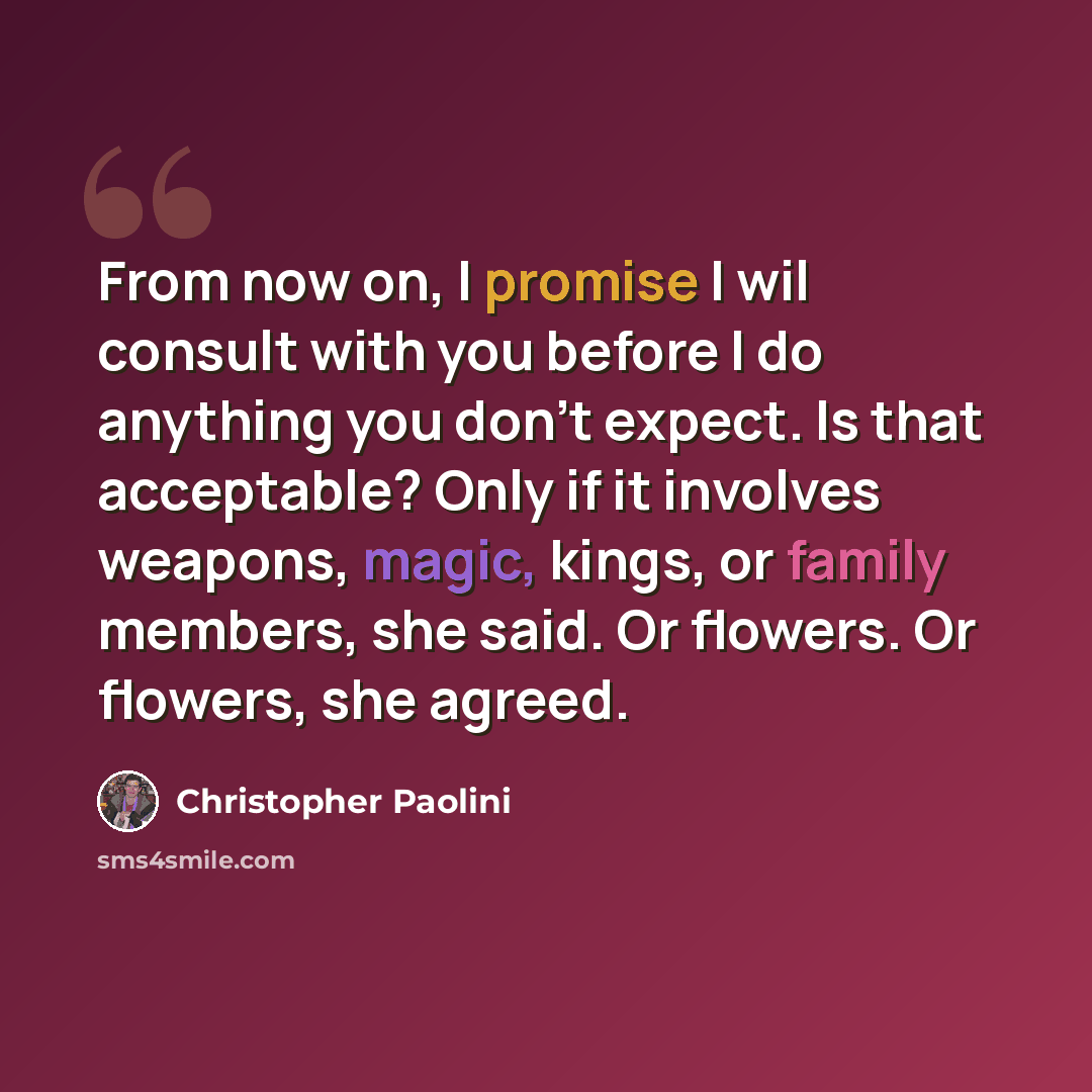 “From now on, I promise I wil consult with you before I do anything you don't expect. Is that acceptable? Only if it involves weapons, magic, kings, or family members, she said. Or flowers. Or flowers, she agreed.” quote by Christopher Paolini