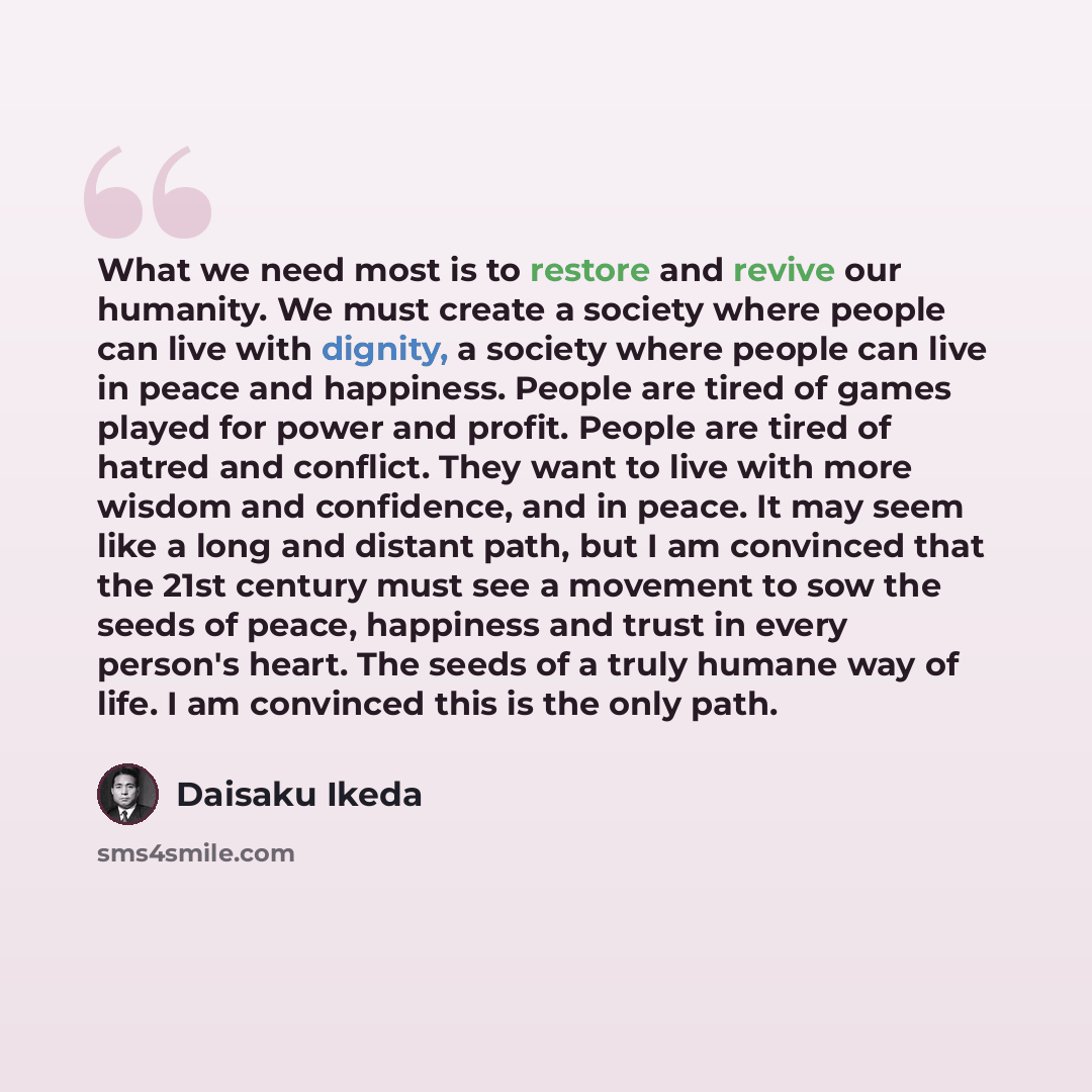 “What we need most is to restore and revive our humanity. We must create a society where people can live with dignity, a society where people can live in peace and happiness. People are tired of games played for power and profit. People are tired of hatred and conflict. They want to live with more…” quote by Daisaku Ikeda