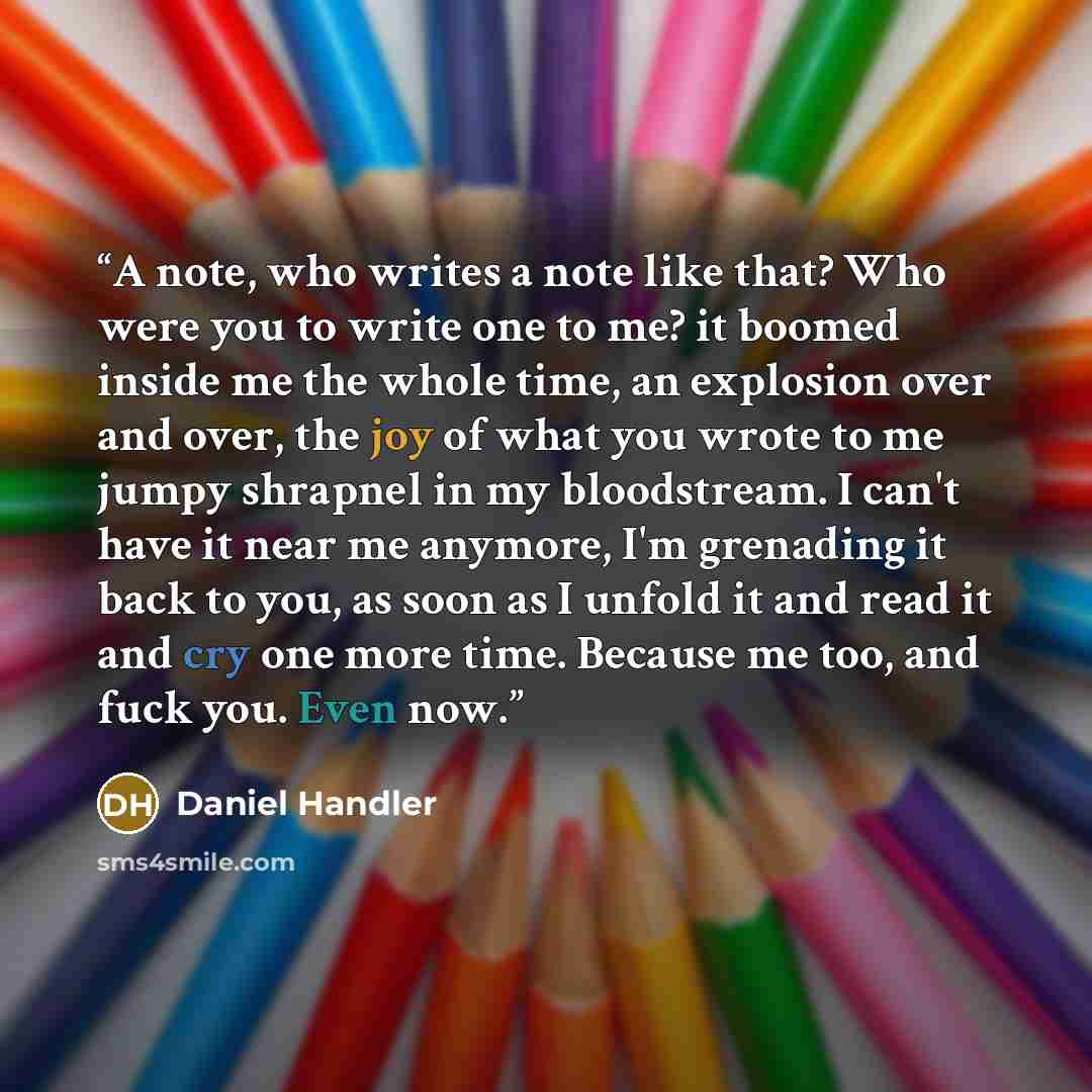 “A note, who writes a note like that? Who were you to write one to me? it boomed inside me the whole time, an explosion over and over, the joy of what you wrote to me jumpy shrapnel in my bloodstream. I can't have it near me anymore, I'm grenading it back to you, as soon as I unfold it and read it…” quote by Daniel Handler