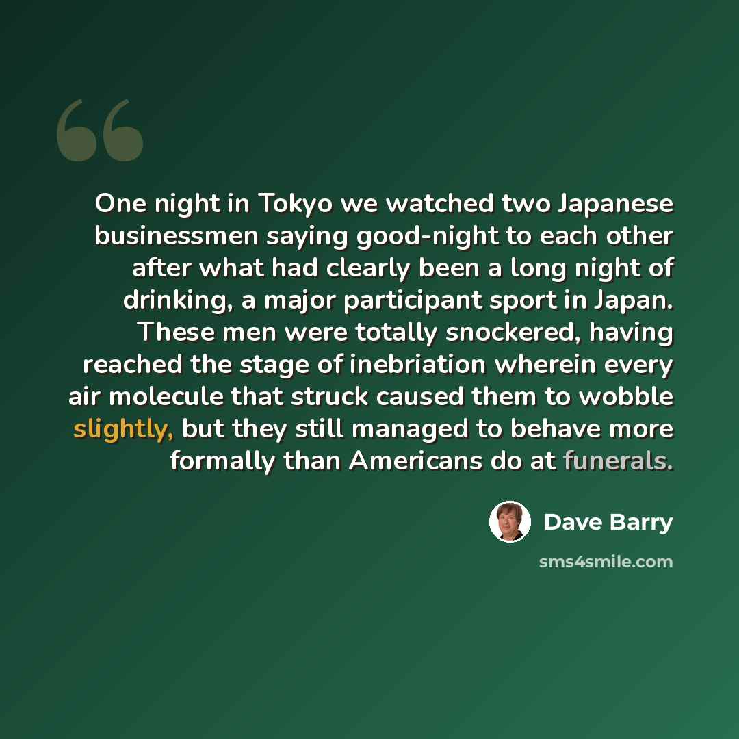 “One night in Tokyo we watched two Japanese businessmen saying good-night to each other after what had clearly been a long night of drinking, a major participant sport in Japan. These men were totally snockered, having reached the stage of inebriation wherein every air molecule that struck caused…” quote by Dave Barry