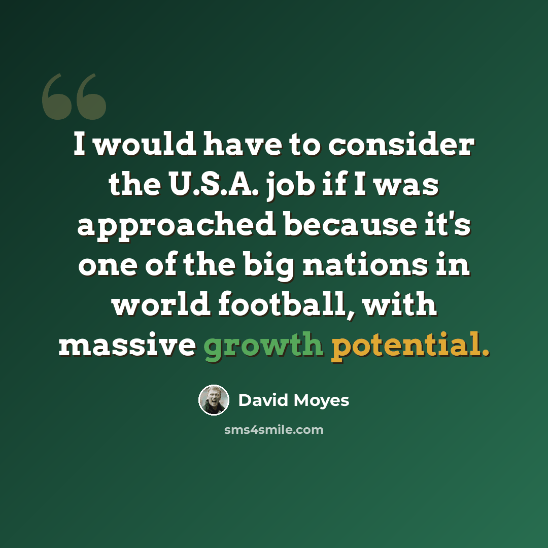 “I would have to consider the U.S.A. job if I was approached because it's one of the big nations in world football, with massive growth potential.” quote by David Moyes