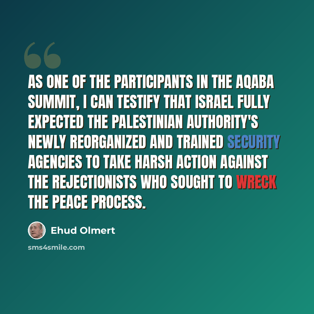 “As one of the participants in the Aqaba summit, I can testify that Israel fully expected the Palestinian Authority's newly reorganized and trained security agencies to take harsh action against the rejectionists who sought to wreck the peace process.” quote by Ehud Olmert