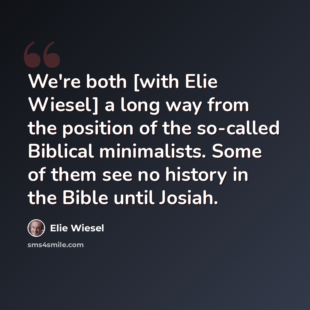 “We're both [with Elie Wiesel] a long way from the position of the so-called Biblical minimalists. Some of them see no history in the Bible until Josiah.” quote by Elie Wiesel