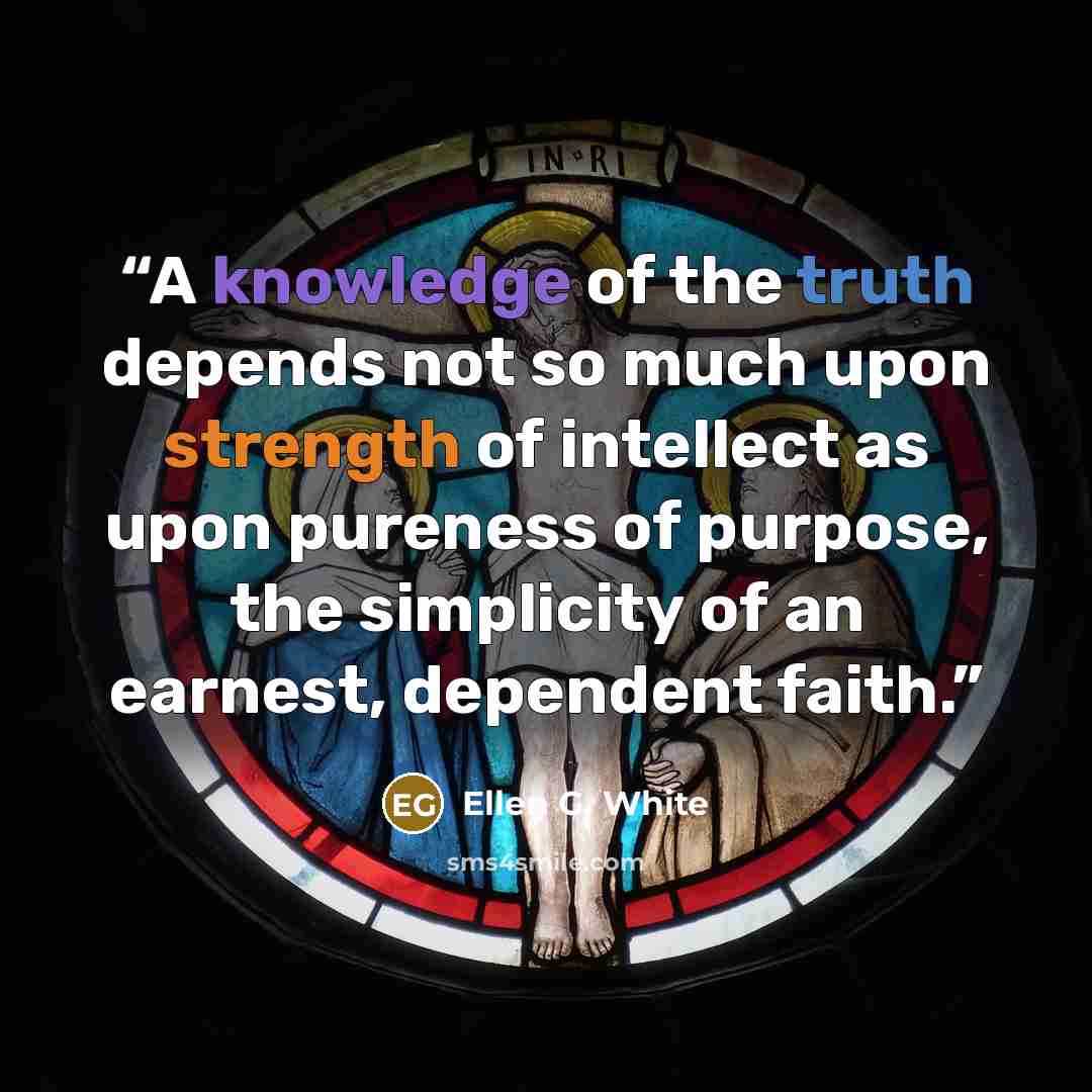 “A knowledge of the truth depends not so much upon strength of intellect as upon pureness of purpose, the simplicity of an earnest, dependent faith.” quote by Ellen G. White