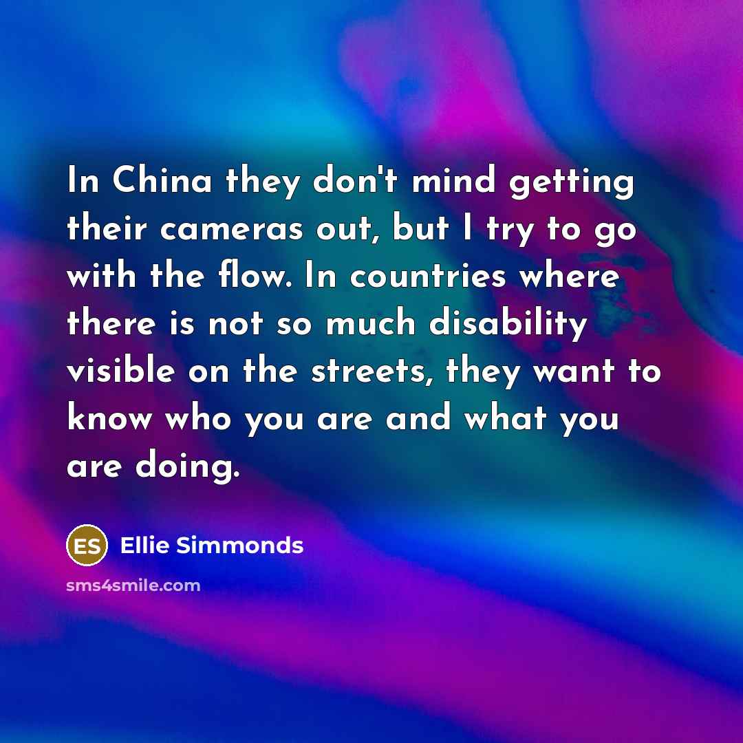 “In China they don't mind getting their cameras out, but I try to go with the flow. In countries where there is not so much disability visible on the streets, they want to know who you are and what you are doing.” quote by Ellie Simmonds