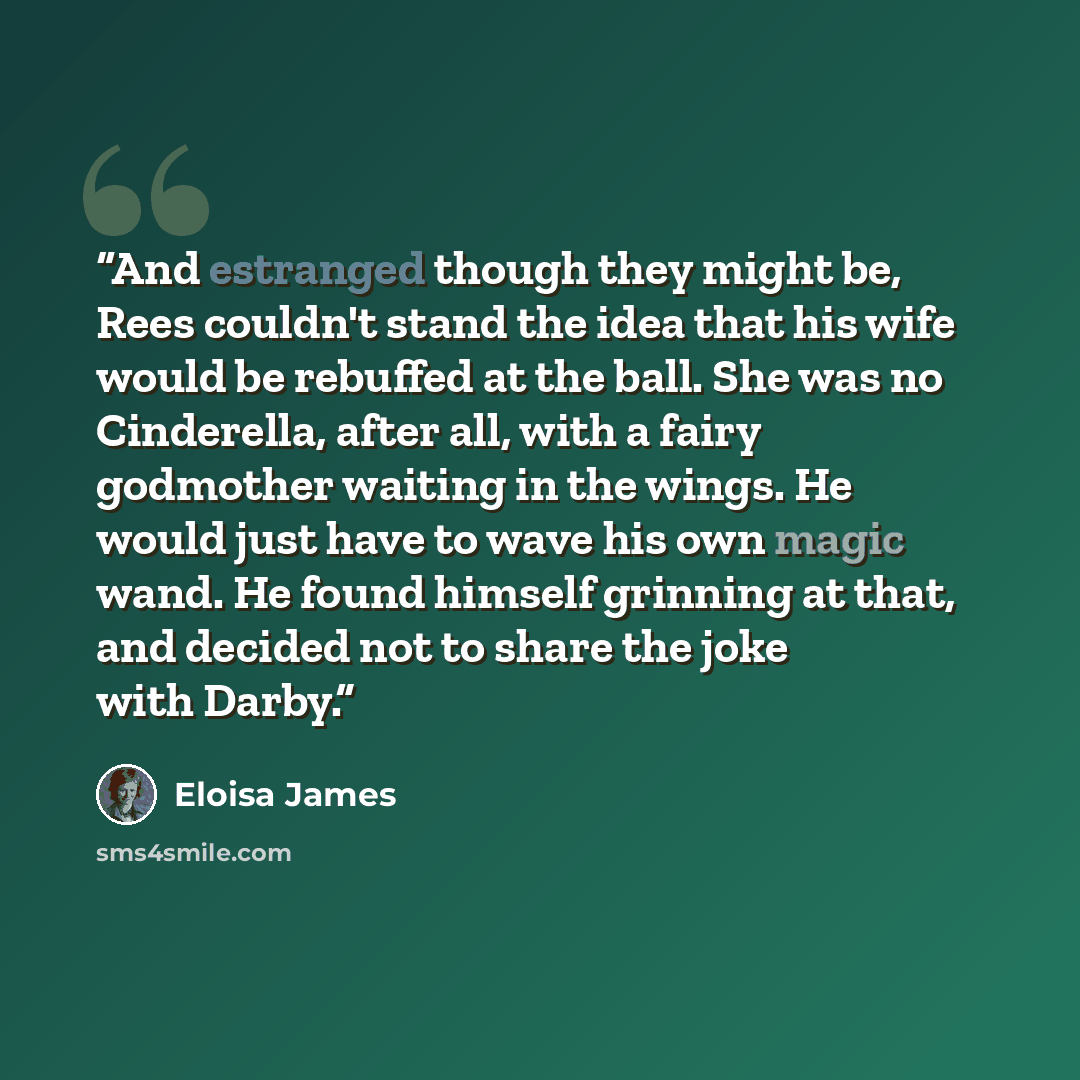 “And estranged though they might be, Rees couldn't stand the idea that his wife would be rebuffed at the ball. She was no Cinderella, after all, with a fairy godmother waiting in the wings. He would just have to wave his own magic wand. He found himself grinning at that, and decided not to share…” quote by Eloisa James