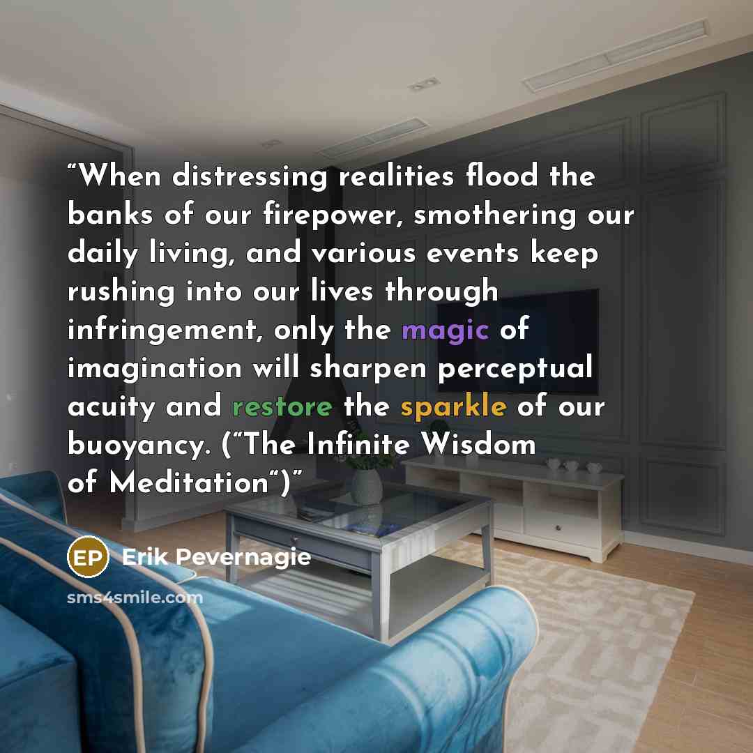 “When distressing realities flood the banks of our firepower, smothering our daily living, and various events keep rushing into our lives through infringement, only the magic of imagination will sharpen perceptual acuity and restore the sparkle of our buoyancy. (“The Infinite Wisdom of Meditation“)” quote by Erik Pevernagie