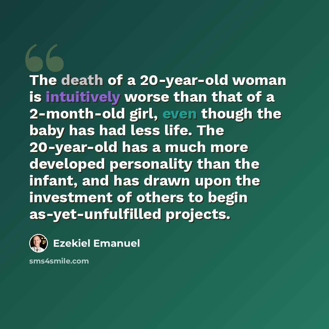 “The death of a 20-year-old woman is intuitively worse than that of a 2-month-old girl, even though the baby has had less life. The 20-year-old has a much more developed personality than the infant, and has drawn upon the investment of others to begin as-yet-unfulfilled projects.” quote by Ezekiel Emanuel
