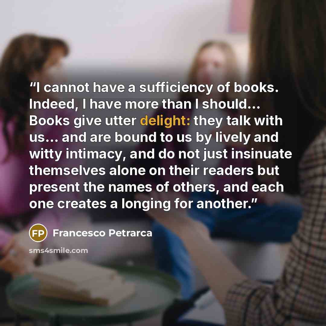 “I cannot have a sufficiency of books. Indeed, I have more than I should... Books give utter delight: they talk with us... and are bound to us by lively and witty intimacy, and do not just insinuate themselves alone on their readers but present the names of others, and each one creates a longing…” quote by Francesco Petrarca