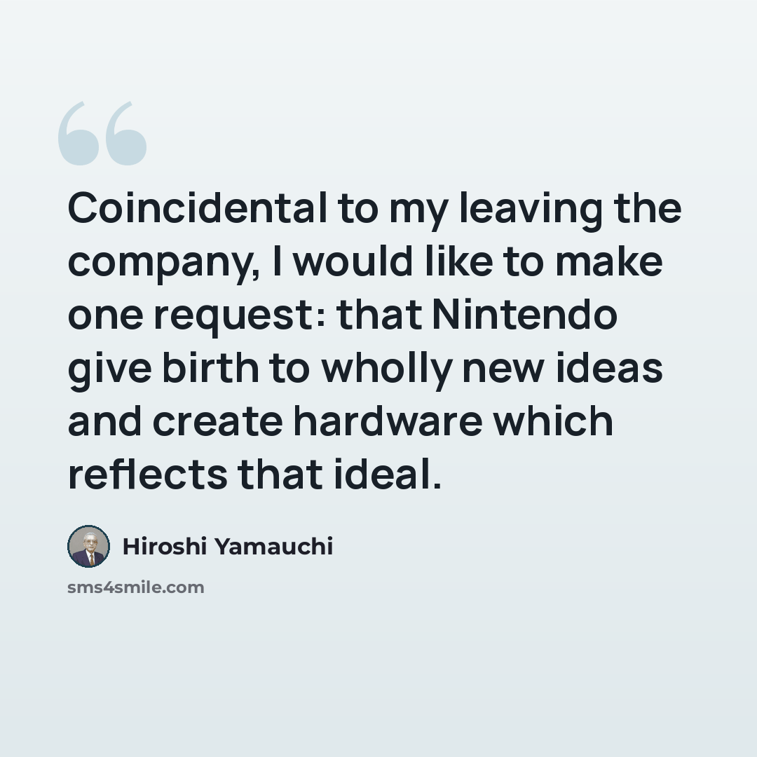 “Coincidental to my leaving the company, I would like to make one request: that Nintendo give birth to wholly new ideas and create hardware which reflects that ideal.” quote by Hiroshi Yamauchi