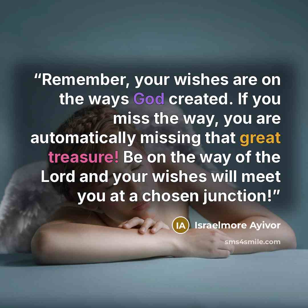 “Remember, your wishes are on the ways God created. If you miss the way, you are automatically missing that great treasure! Be on the way of the Lord and your wishes will meet you at a chosen junction!” quote by Israelmore Ayivor