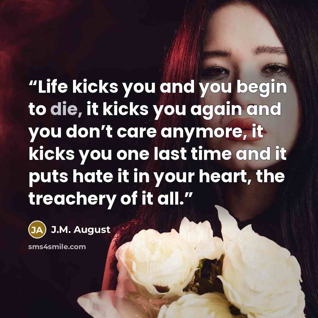 “Life kicks you and you begin to die, it kicks you again and you don’t care anymore, it kicks you one last time and it puts hate it in your heart, the treachery of it all.” quote by J.M. August
