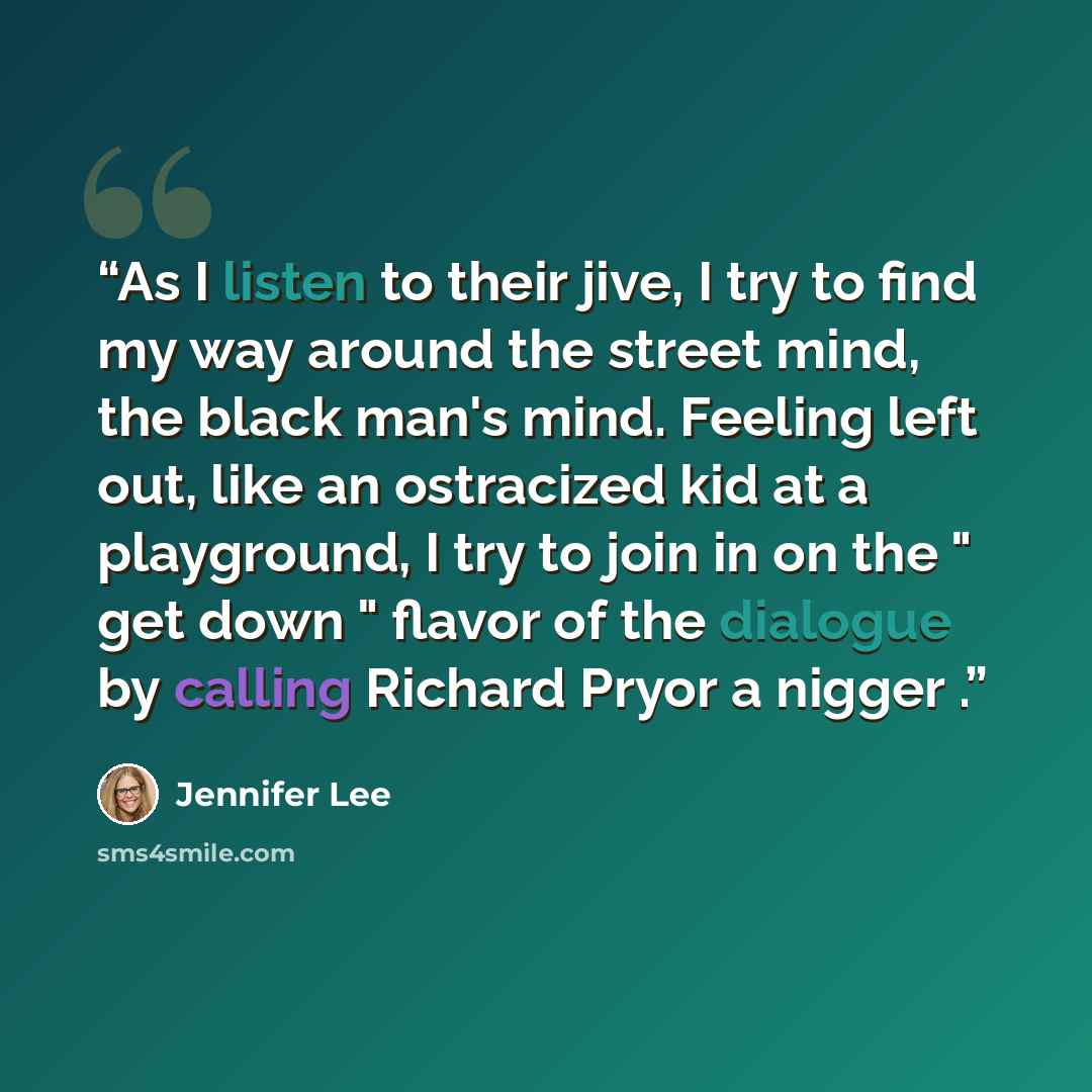 “As I listen to their jive, I try to find my way around the street mind, the black man's mind. Feeling left out, like an ostracized kid at a playground, I try to join in on the " get down " flavor of the dialogue by calling Richard Pryor a nigger .” quote by Jennifer Lee